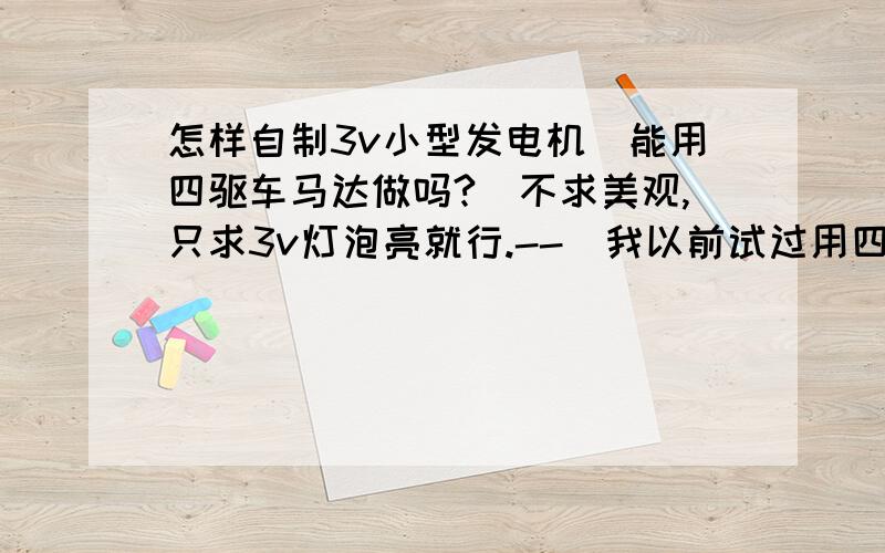 怎样自制3v小型发电机（能用四驱车马达做吗?）不求美观,只求3v灯泡亮就行.--（我以前试过用四驱车马达两极分别接3v灯泡（灯泡没坏）两极,转动马达,结果马达发热烧坏了,灯泡不亮）.