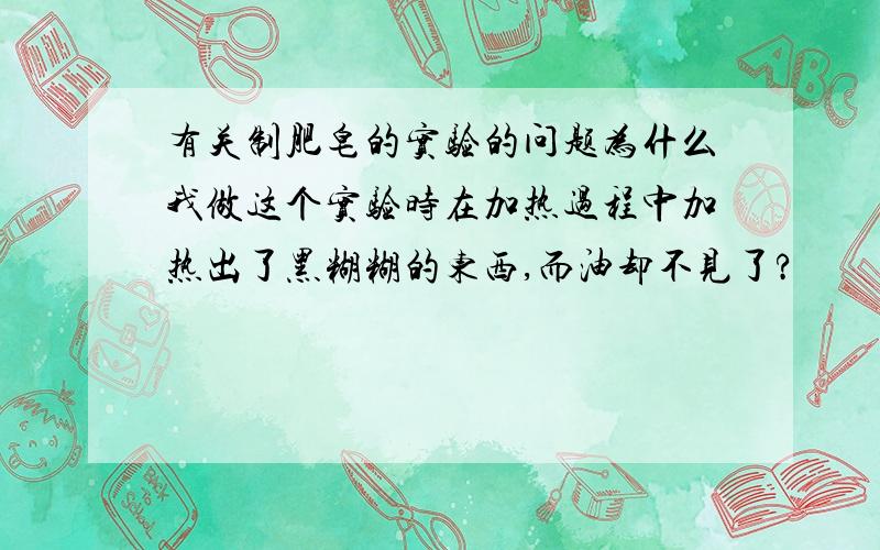 有关制肥皂的实验的问题为什么我做这个实验时在加热过程中加热出了黑糊糊的东西,而油却不见了?