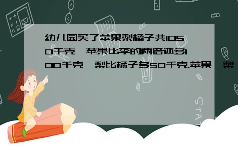 幼儿园买了苹果梨橘子共1050千克,苹果比李的两倍还多100千克,梨比橘子多50千克.苹果,梨,橘子各有多少千克不能用方程