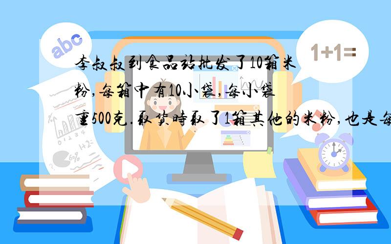 李叔叔到食品站批发了10箱米粉,每箱中有10小袋,每小袋重500克.取货时取了1箱其他的米粉,也是每箱10小袋,但每小袋只有400克,而箱子`袋子上的图案都完全一样,无法区分,最后只好决定用秤来称