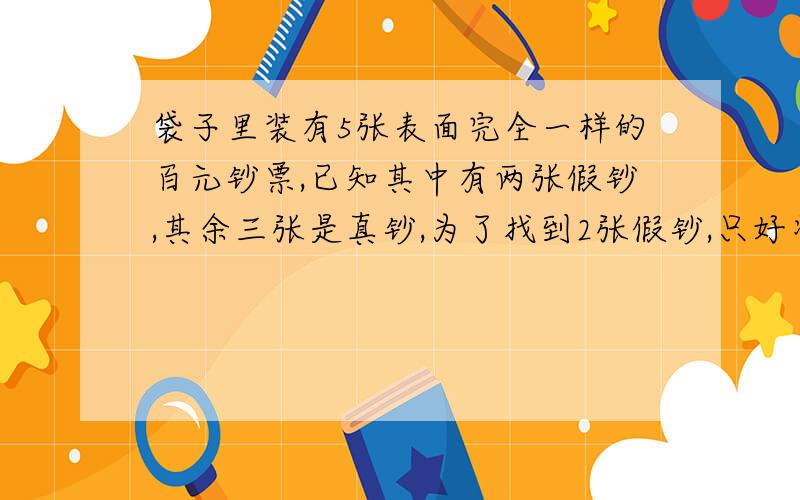 袋子里装有5张表面完全一样的百元钞票,已知其中有两张假钞,其余三张是真钞,为了找到2张假钞,只好将袋里的这些钞票随机进行检查,直到两张假钞被全部检查或推断出来为止.（1）求两张假