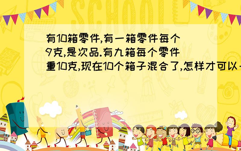 有10箱零件,有一箱零件每个9克,是次品.有九箱每个零件重10克,现在10个箱子混合了,怎样才可以一次称.