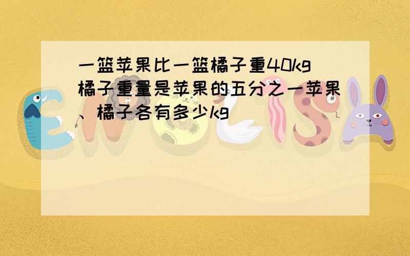 一篮苹果比一篮橘子重40kg橘子重量是苹果的五分之一苹果、橘子各有多少kg