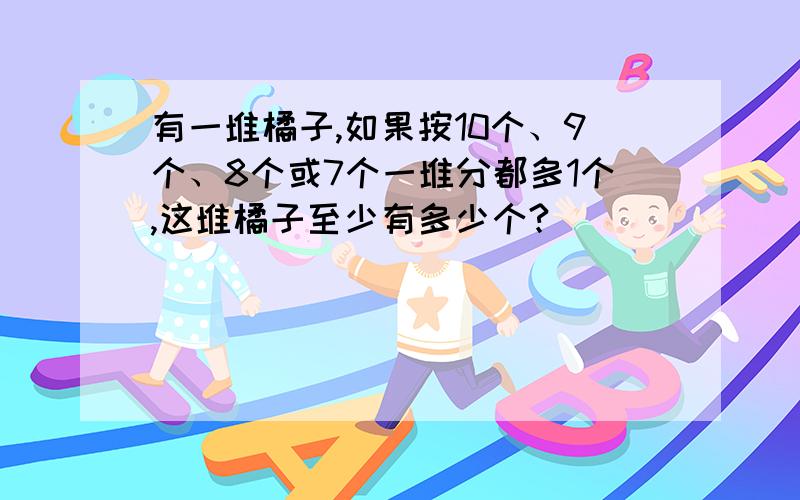 有一堆橘子,如果按10个、9个、8个或7个一堆分都多1个,这堆橘子至少有多少个?