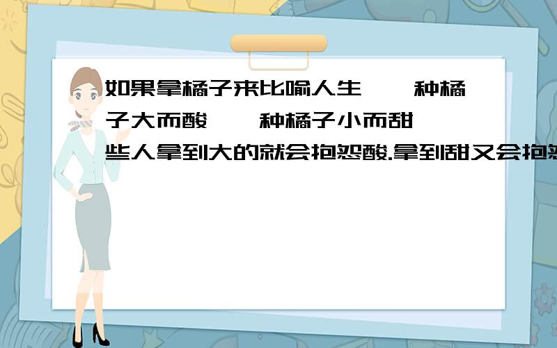 如果拿橘子来比喻人生,一种橘子大而酸,一种橘子小而甜,一些人拿到大的就会抱怨酸.拿到甜又会抱怨小.我们需要拿这个写篇作文 那位好心的帮帮忙 1