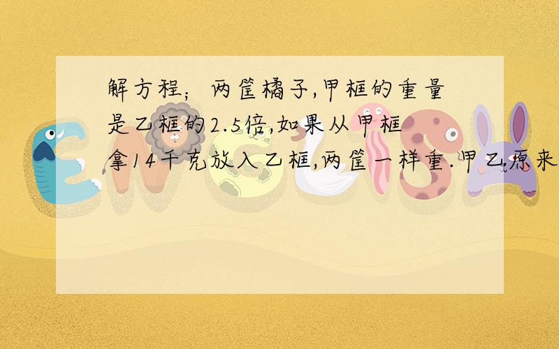 解方程；两筐橘子,甲框的重量是乙框的2.5倍,如果从甲框拿14千克放入乙框,两筐一样重.甲乙原来多少千克?