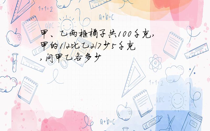 甲、乙两框橘子共100千克,甲的1/2比乙2/7少5千克,问甲乙各多少