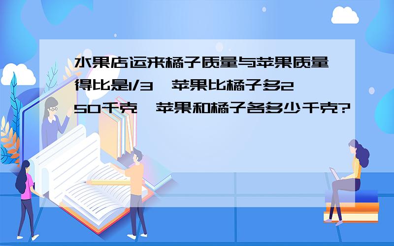 水果店运来橘子质量与苹果质量得比是1/3,苹果比橘子多250千克,苹果和橘子各多少千克?