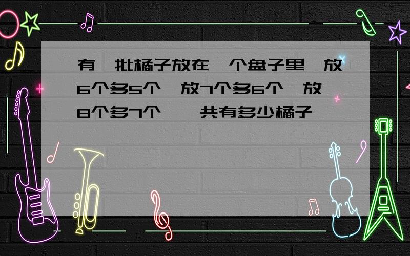 有一批橘子放在一个盘子里,放6个多5个,放7个多6个,放8个多7个,一共有多少橘子