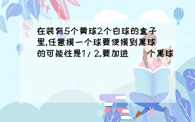 在装有5个黄球2个白球的盒子里,任意摸一个球要使摸到黑球的可能性是1/2,要加进（）个黑球