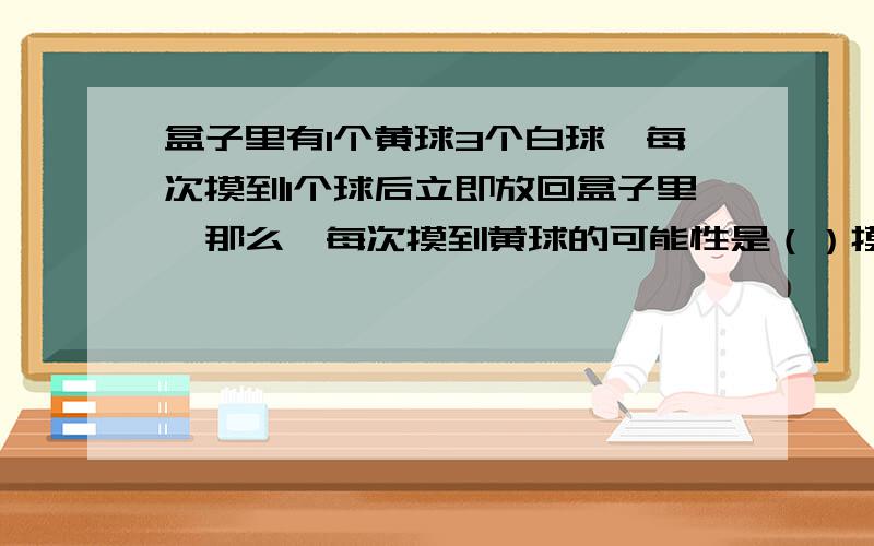 盒子里有1个黄球3个白球,每次摸到1个球后立即放回盒子里,那么,每次摸到黄球的可能性是（）摸到白球的可能性是（）如果每次摸出1个球后立即放回盒子里中,摸4次一定有一次能摸到黄球吗?