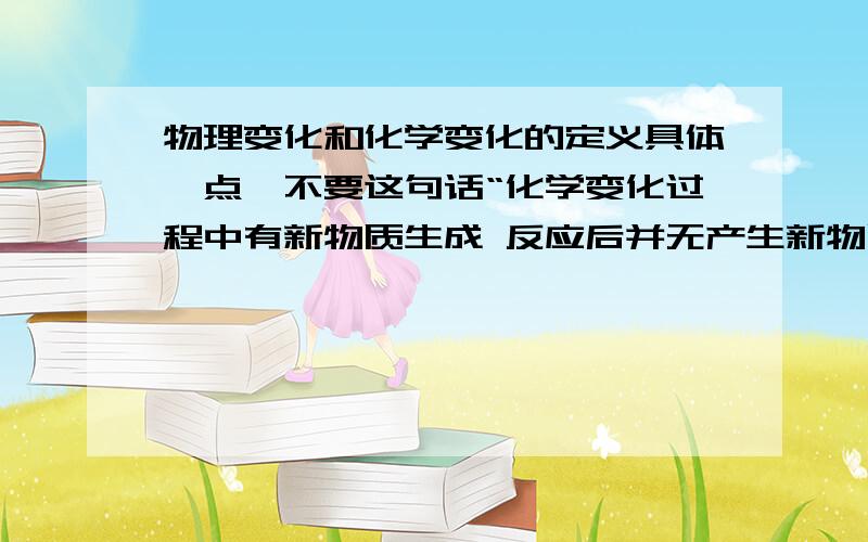 物理变化和化学变化的定义具体一点,不要这句话“化学变化过程中有新物质生成 反应后并无产生新物质.”