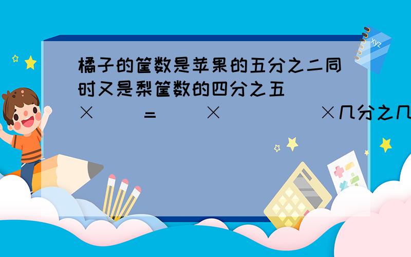 橘子的筐数是苹果的五分之二同时又是梨筐数的四分之五( )×( )=（ ）×（ ）（ ）×几分之几÷几分之几=（ ）