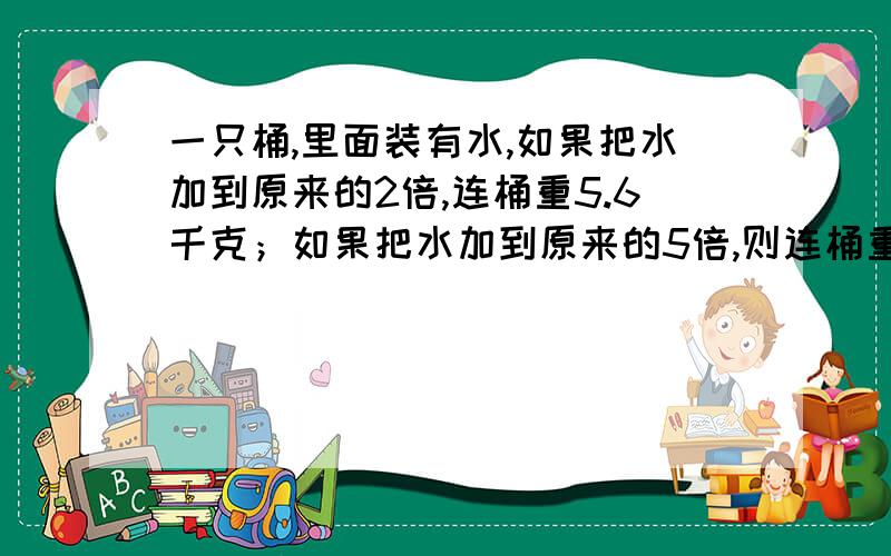 一只桶,里面装有水,如果把水加到原来的2倍,连桶重5.6千克；如果把水加到原来的5倍,则连桶重11.6千克.桶原来有多少千克水?