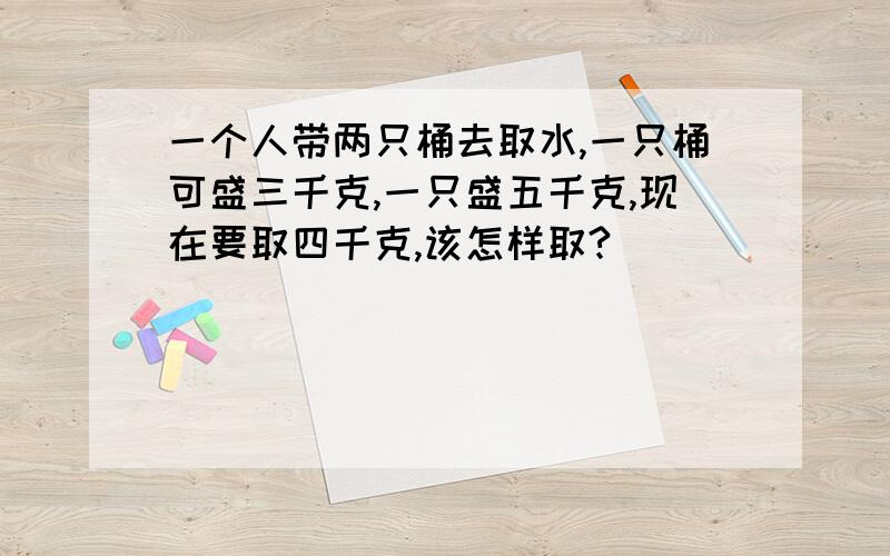 一个人带两只桶去取水,一只桶可盛三千克,一只盛五千克,现在要取四千克,该怎样取?