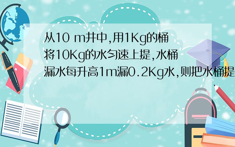 从10 m井中,用1Kg的桶将10Kg的水匀速上提,水桶漏水每升高1m漏0.2Kg水,则把水桶提上做多少功