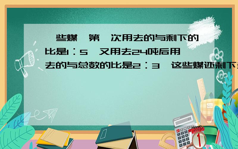 一些煤,第一次用去的与剩下的比是1：5,又用去24吨后用去的与总数的比是2：3,这些煤还剩下多少吨?急!