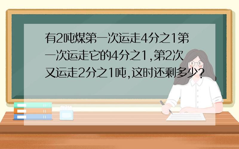 有2吨煤第一次运走4分之1第一次运走它的4分之1,第2次又运走2分之1吨,这时还剩多少?