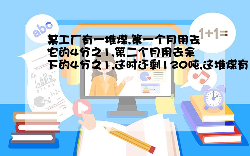 某工厂有一堆煤,第一个月用去它的4分之1,第二个月用去余下的4分之1,这时还剩120吨,这堆煤有多少吨?