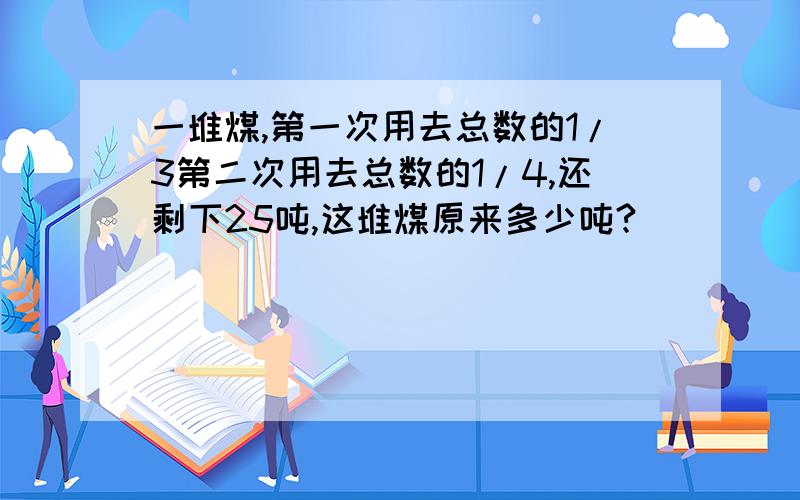 一堆煤,第一次用去总数的1/3第二次用去总数的1/4,还剩下25吨,这堆煤原来多少吨?