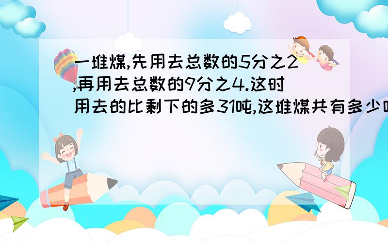 一堆煤,先用去总数的5分之2,再用去总数的9分之4.这时用去的比剩下的多31吨,这堆煤共有多少吨?【用方程解】写清楚点哦