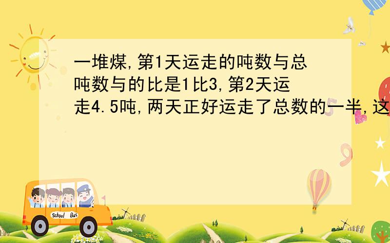 一堆煤,第1天运走的吨数与总吨数与的比是1比3,第2天运走4.5吨,两天正好运走了总数的一半,这堆煤油几吨