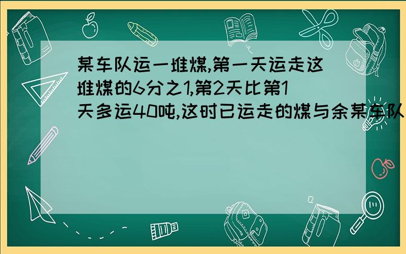 某车队运一堆煤,第一天运走这堆煤的6分之1,第2天比第1天多运40吨,这时已运走的煤与余某车队运一堆煤,第一天运走这堆煤的6分之1,第2天比第1天多运40吨,这时已运走的煤与余下的煤吨数的比