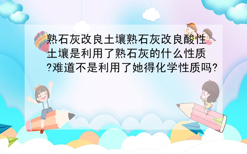 熟石灰改良土壤熟石灰改良酸性土壤是利用了熟石灰的什么性质?难道不是利用了她得化学性质吗?