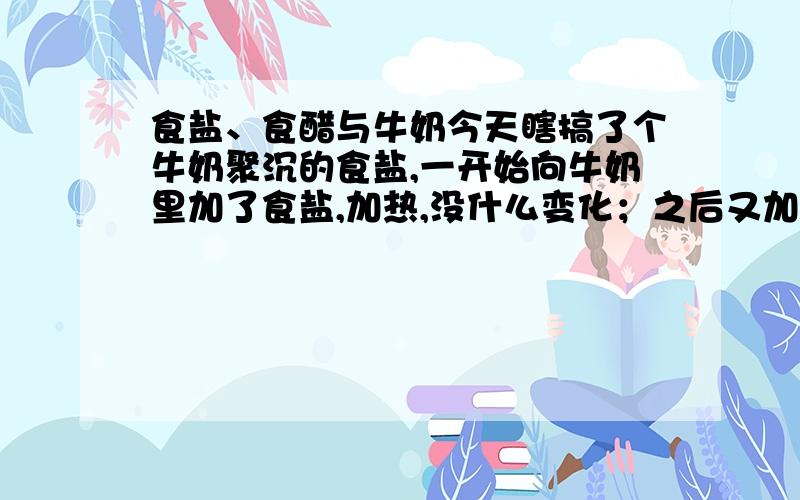 食盐、食醋与牛奶今天瞎搞了个牛奶聚沉的食盐,一开始向牛奶里加了食盐,加热,没什么变化；之后又加了食盐的奶里加食醋,聚沉了；最后我想把渣拿去太阳下蒸发溶剂,用厨房的铁漏洞装的,