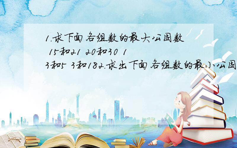 1.求下面各组数的最大公因数 15和21 20和30 13和5 3和182.求出下面各组数的最小公因数 15和9 12和48 7和9 1和10 3.把下面各组分数通分后在比较大小.4分之1和5分之1 12分之7和16分之5 9分之7和5分之4