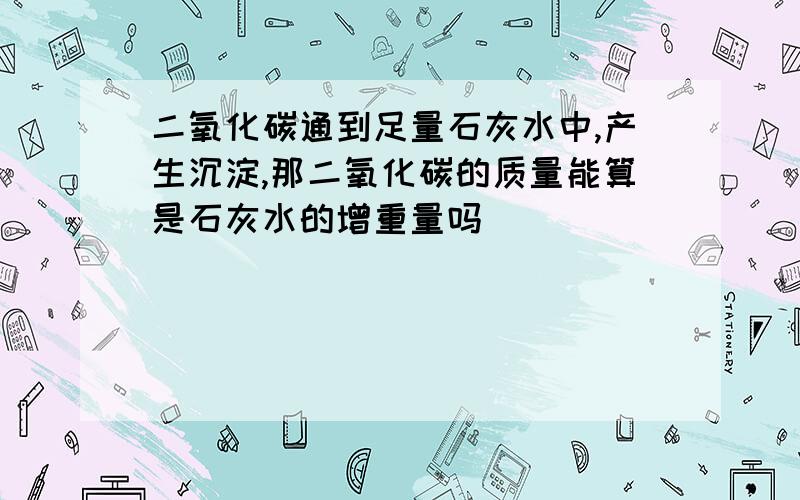 二氧化碳通到足量石灰水中,产生沉淀,那二氧化碳的质量能算是石灰水的增重量吗