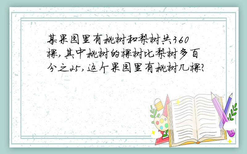 某果园里有桃树和梨树共360棵,其中桃树的棵树比梨树多百分之25,这个果园里有桃树几棵?