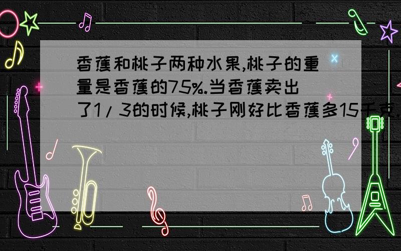 香蕉和桃子两种水果,桃子的重量是香蕉的75%.当香蕉卖出了1/3的时候,桃子刚好比香蕉多15千克.香蕉和桃子共有多少千克?