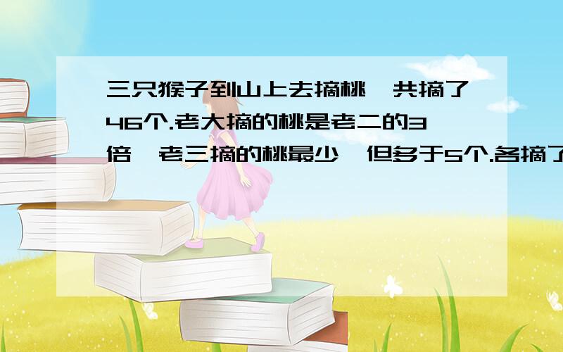 三只猴子到山上去摘桃,共摘了46个.老大摘的桃是老二的3倍,老三摘的桃最少,但多于5个.各摘了多少个桃有算式