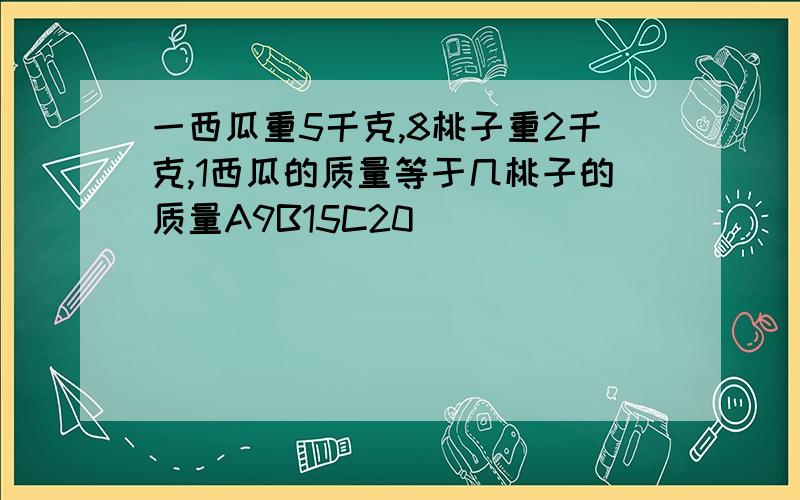 一西瓜重5千克,8桃子重2千克,1西瓜的质量等于几桃子的质量A9B15C20