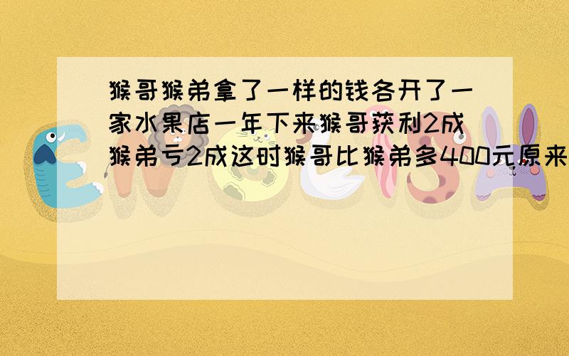 猴哥猴弟拿了一样的钱各开了一家水果店一年下来猴哥获利2成猴弟亏2成这时猴哥比猴弟多400元原来各多少资金这时猴哥哥比猴弟弟的资金多400元.他们原来各有多少资金?