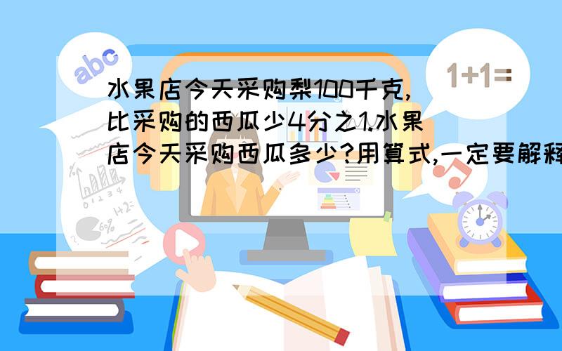 水果店今天采购梨100千克,比采购的西瓜少4分之1.水果店今天采购西瓜多少?用算式,一定要解释好,