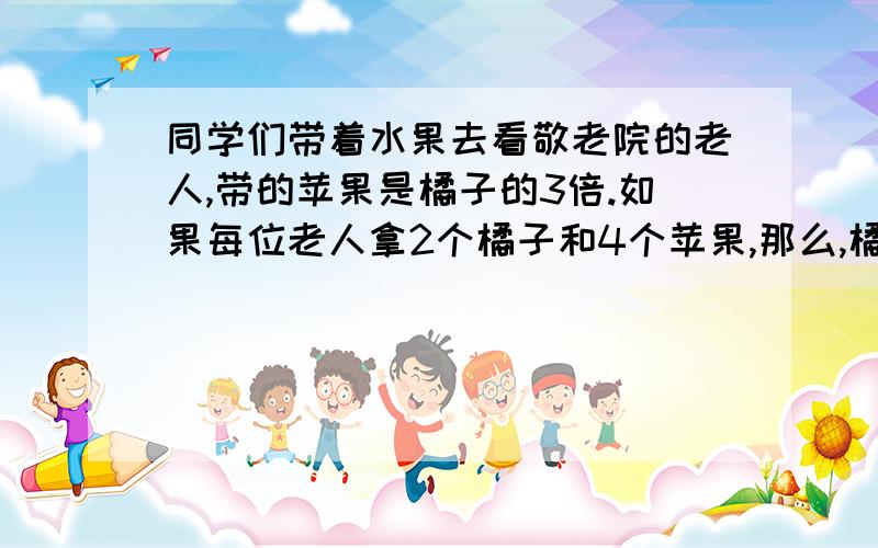 同学们带着水果去看敬老院的老人,带的苹果是橘子的3倍.如果每位老人拿2个橘子和4个苹果,那么,橘子正好分完,苹果还多14个,问同学们把苹果分给了几位老人?                      求解题过程谢谢