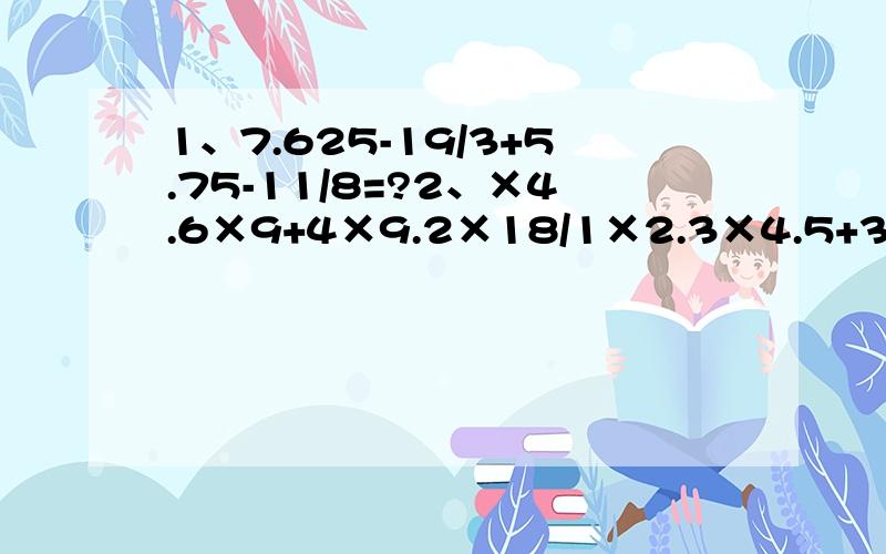 1、7.625-19/3+5.75-11/8=?2、×4.6×9+4×9.2×18/1×2.3×4.5+3×6.9×13.5=?