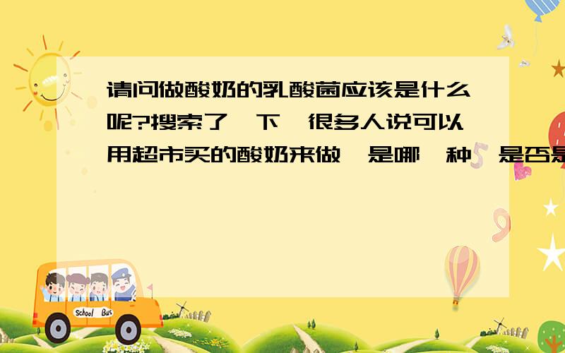 请问做酸奶的乳酸菌应该是什么呢?搜索了一下,很多人说可以用超市买的酸奶来做,是哪一种,是否是那种果味酸奶,乳酸菌奶之类的饮品做的呢?