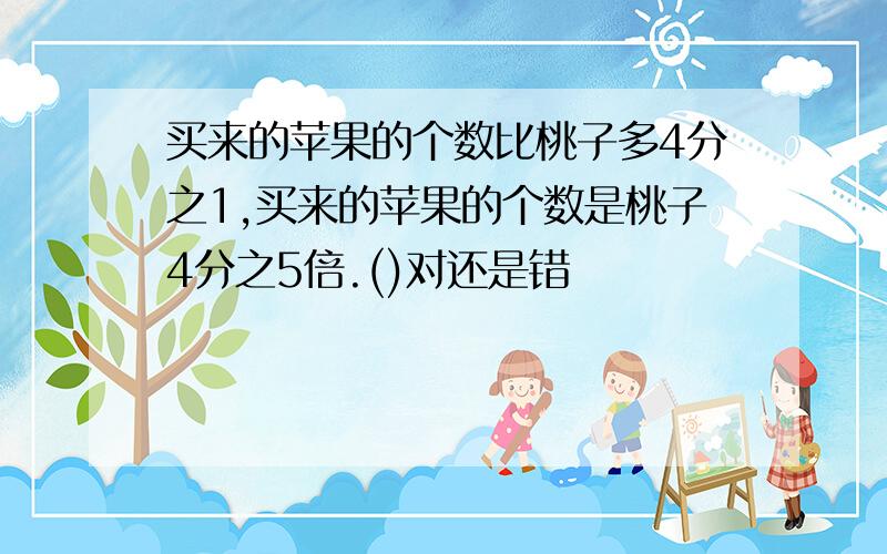 买来的苹果的个数比桃子多4分之1,买来的苹果的个数是桃子4分之5倍.()对还是错