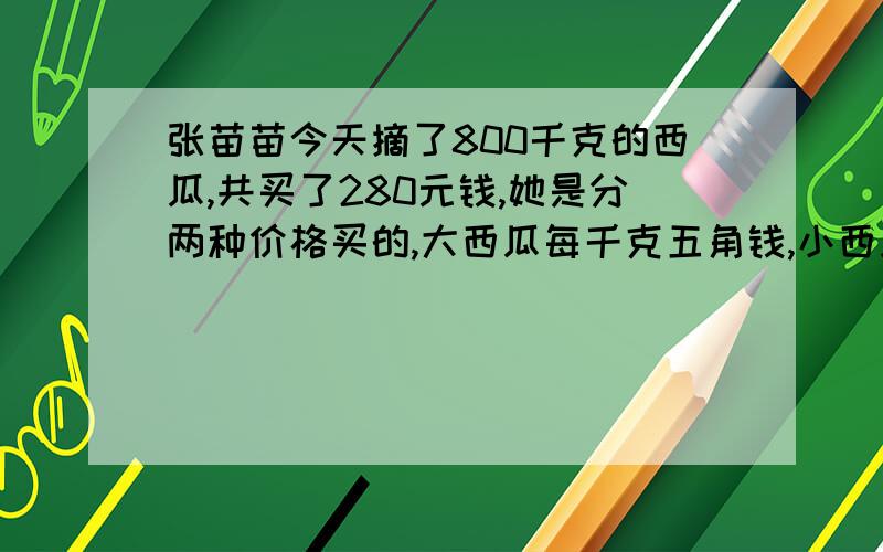 张苗苗今天摘了800千克的西瓜,共买了280元钱,她是分两种价格买的,大西瓜每千克五角钱,小西瓜每千克三角钱,小西瓜共卖了多少千克?