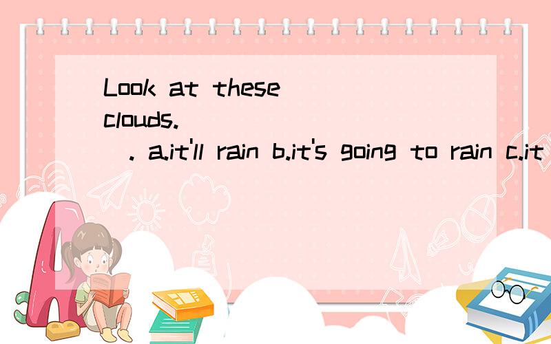 Look at these clouds.________. a.it'll rain b.it's going to rain c.it rains d.it is raining我是选B的,因为be going to将来时,但是老师的答案居然是A.为什么要选A? A.B.C.都表将来,但它们有什么区别?谢谢您的回答.!