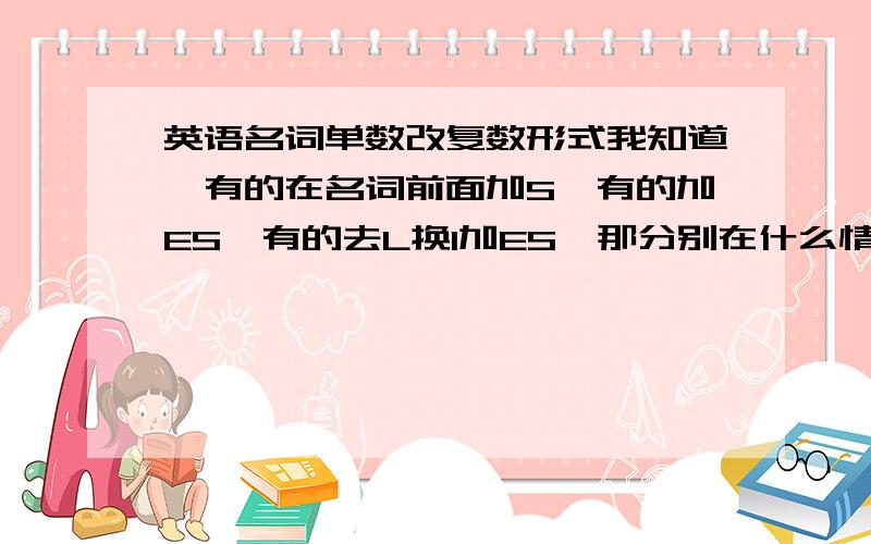 英语名词单数改复数形式我知道,有的在名词前面加S,有的加ES,有的去L换I加ES,那分别在什么情况下加这些呢?