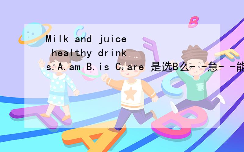 Milk and juice healthy drinks.A.am B.is C.are 是选B么- -急- -能把理由给我么，