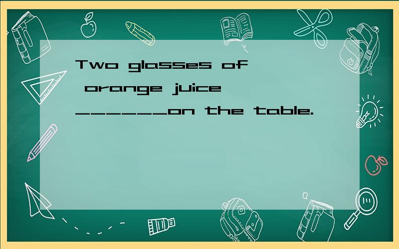 Two glasses of orange juice ______on the table.