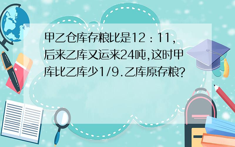 甲乙仓库存粮比是12：11,后来乙库又运来24吨,这时甲库比乙库少1/9.乙库原存粮?