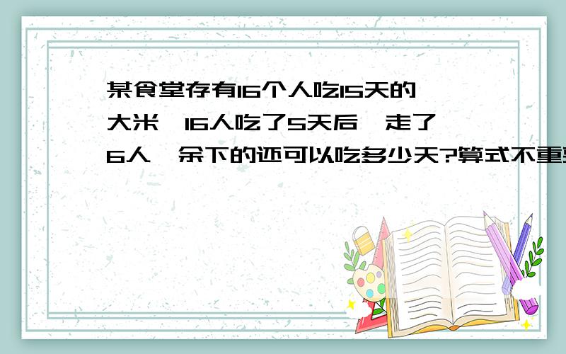 某食堂存有16个人吃15天的大米,16人吃了5天后,走了6人,余下的还可以吃多少天?算式不重要,重要的是讲明白就可以了!