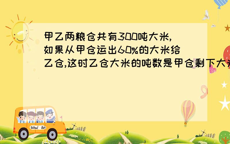 甲乙两粮仓共有300吨大米,如果从甲仓运出60%的大米给乙仓,这时乙仓大米的吨数是甲仓剩下大米吨数的2倍,甲乙粮仓原来各有大米多少吨?(不用方程）