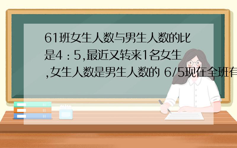 61班女生人数与男生人数的比是4：5,最近又转来1名女生,女生人数是男生人数的 6/5现在全班有多少人?计算啊,不要方程